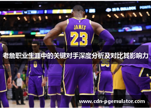 老詹职业生涯中的关键对手深度分析及对比其影响力